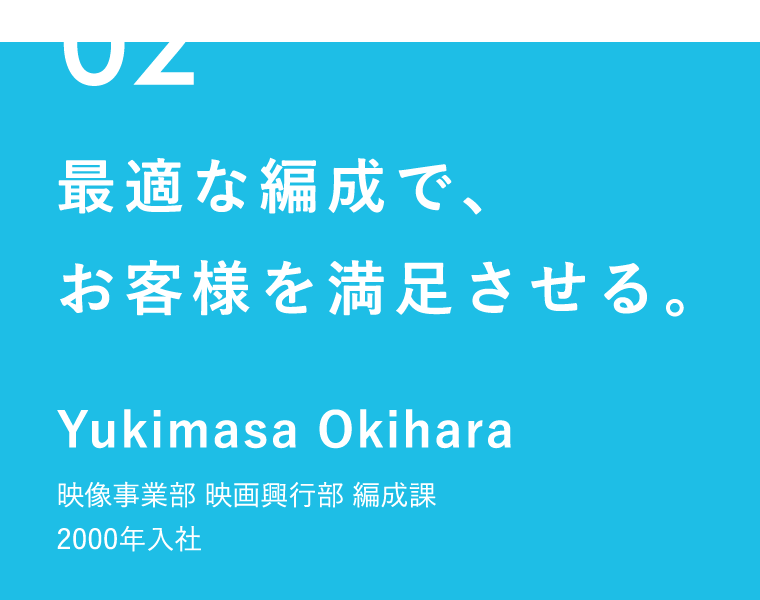 02 最適な編成で、お客様を満足させる。 Yukimasa Okihara 映像事業部 映画興行部 編成課 2000年入社