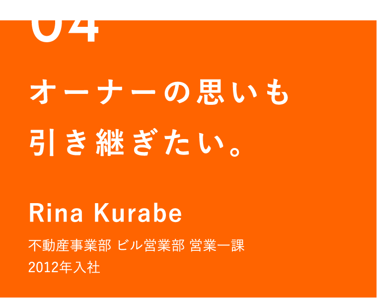04 オーナーの思いも引き継ぎたい。 Rina Kurabe 不動産事業部 ビル営業部 営業一課 2012年入社